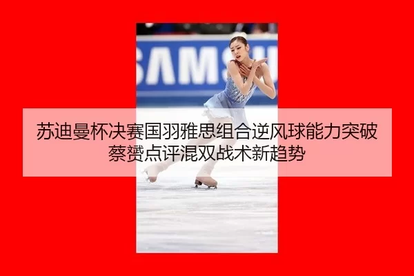 苏迪曼杯决赛国羽雅思组合逆风球能力突破 蔡赟点评混双战术新趋势
