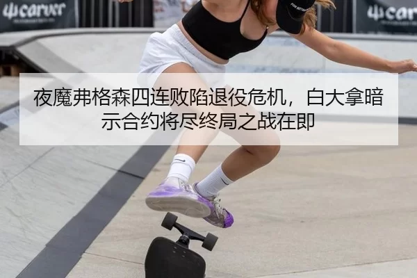 夜魔弗格森四连败陷退役危机，白大拿暗示合约将尽终局之战在即